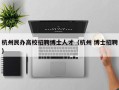 杭州民办高校招聘博士人才（杭州 博士招聘）