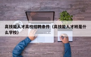 高技能人才高校招聘条件（高技能人才班是什么学校）