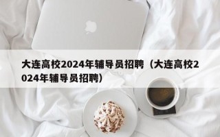 大连高校2024年辅导员招聘（大连高校2024年辅导员招聘）