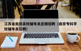 江苏省南京高校辅导员近期招聘（南京专科学校辅导员招聘）