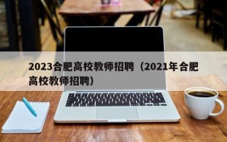 2023合肥高校教师招聘（2021年合肥高校教师招聘）