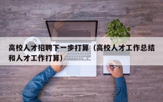 高校人才招聘下一步打算（高校人才工作总结和人才工作打算）