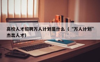 高校人才招聘万人计划是什么（“万人计划”杰出人才）