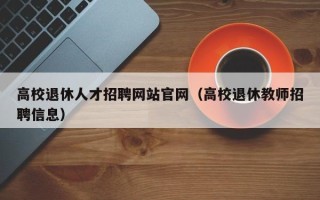 高校退休人才招聘网站官网（高校退休教师招聘信息）