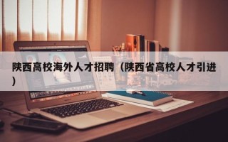 陕西高校海外人才招聘（陕西省高校人才引进）