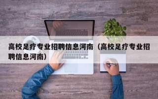 高校足疗专业招聘信息河南（高校足疗专业招聘信息河南）