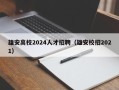 雄安高校2024人才招聘（雄安校招2021）