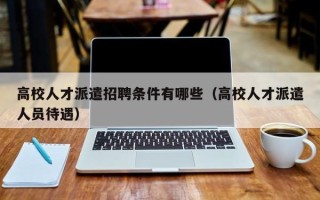高校人才派遣招聘条件有哪些（高校人才派遣人员待遇）