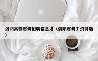 洛阳高校财务招聘信息港（洛阳财务工资待遇）