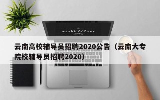 云南高校辅导员招聘2020公告（云南大专院校辅导员招聘2020）