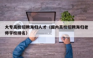 大专高校招聘海归人才（国内高校招聘海归老师学校排名）