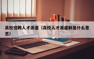 高校招聘人才派遣（高校人才派遣制是什么意思）