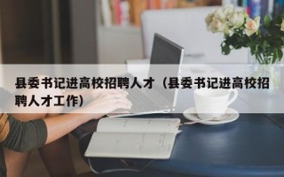 县委书记进高校招聘人才（县委书记进高校招聘人才工作）