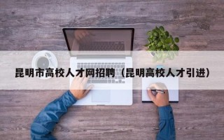 昆明市高校人才网招聘（昆明高校人才引进）
