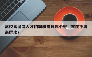 高校高层次人才招聘和院长哪个好（学院招聘高层次）
