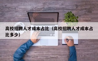 高校招聘人才成本占比（高校招聘人才成本占比多少）