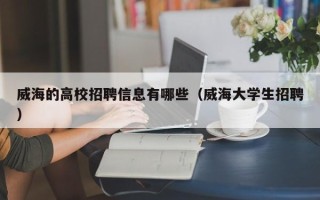 威海的高校招聘信息有哪些（威海大学生招聘）