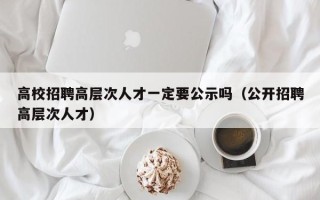 高校招聘高层次人才一定要公示吗（公开招聘高层次人才）