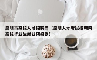 昆明市高校人才招聘网（昆明人才考试招聘网高校毕业生就业预报到）