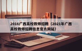 2016广西高校教师招聘（2021年广西高校教师招聘信息官方网站）