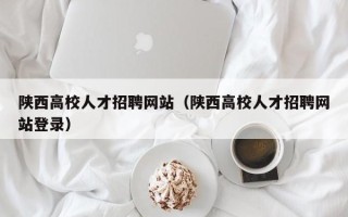 陕西高校人才招聘网站（陕西高校人才招聘网站登录）