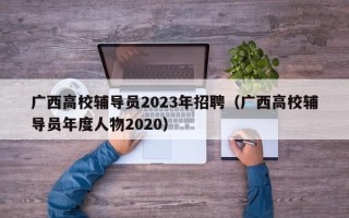 广西高校辅导员2023年招聘（广西高校辅导员年度人物2020）