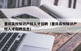 重庆高校知识产权人才招聘（重庆高校知识产权人才招聘信息）