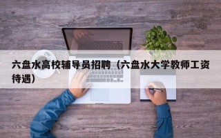 六盘水高校辅导员招聘（六盘水大学教师工资待遇）