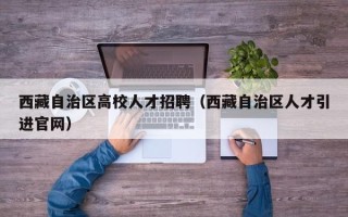 西藏自治区高校人才招聘（西藏自治区人才引进官网）