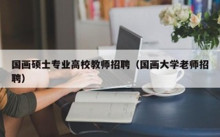 国画硕士专业高校教师招聘（国画大学老师招聘）