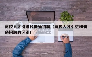 高校人才引进和普通招聘（高校人才引进和普通招聘的区别）
