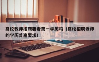 高校教师招聘要看第一学历吗（高校招聘老师的学历普遍要求）