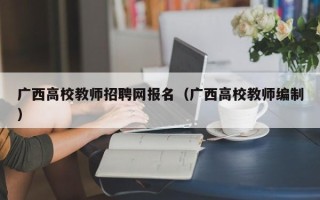 广西高校教师招聘网报名（广西高校教师编制）