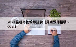 2022昆明高校教师招聘（昆明教师招聘600人）