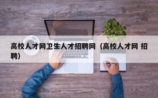 高校人才网卫生人才招聘网（高校人才网 招聘）