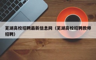 芜湖高校招聘最新信息网（芜湖高校招聘教师招聘）