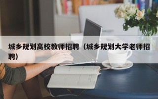 城乡规划高校教师招聘（城乡规划大学老师招聘）