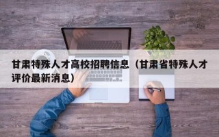 甘肃特殊人才高校招聘信息（甘肃省特殊人才评价最新消息）