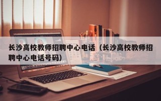 长沙高校教师招聘中心电话（长沙高校教师招聘中心电话号码）