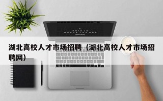 湖北高校人才市场招聘（湖北高校人才市场招聘网）