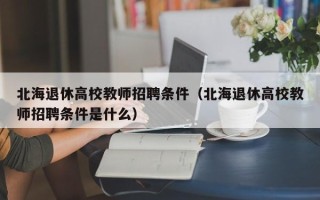 北海退休高校教师招聘条件（北海退休高校教师招聘条件是什么）