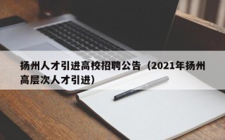 扬州人才引进高校招聘公告（2021年扬州高层次人才引进）