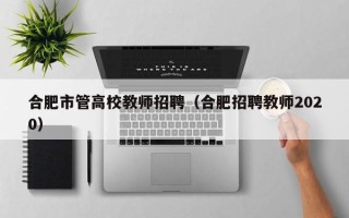 合肥市管高校教师招聘（合肥招聘教师2020）