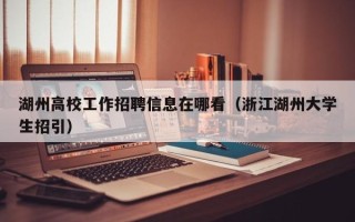 湖州高校工作招聘信息在哪看（浙江湖州大学生招引）
