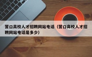 营口高校人才招聘网站电话（营口高校人才招聘网站电话是多少）