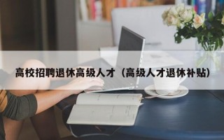 高校招聘退休高级人才（高级人才退休补贴）
