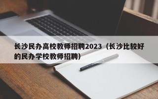 长沙民办高校教师招聘2023（长沙比较好的民办学校教师招聘）