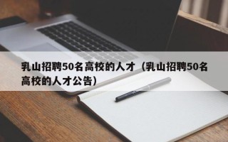 乳山招聘50名高校的人才（乳山招聘50名高校的人才公告）