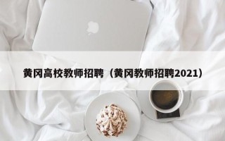黄冈高校教师招聘（黄冈教师招聘2021）