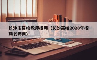 长沙市高校教师招聘（长沙高校2020年招聘老师网）